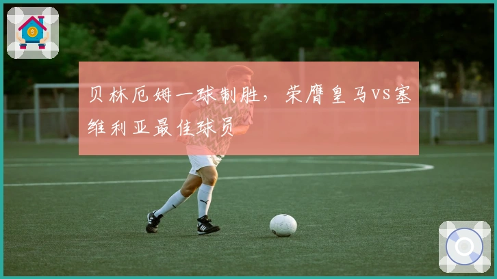 贝林厄姆一球制胜，荣膺皇马vs塞维利亚最佳球员