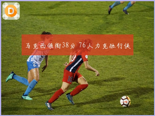 马克西领衔38分 76人力克独行侠