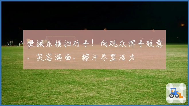 樊振东横扫对手！向观众挥手致意，笑容满面，擦汗尽显活力