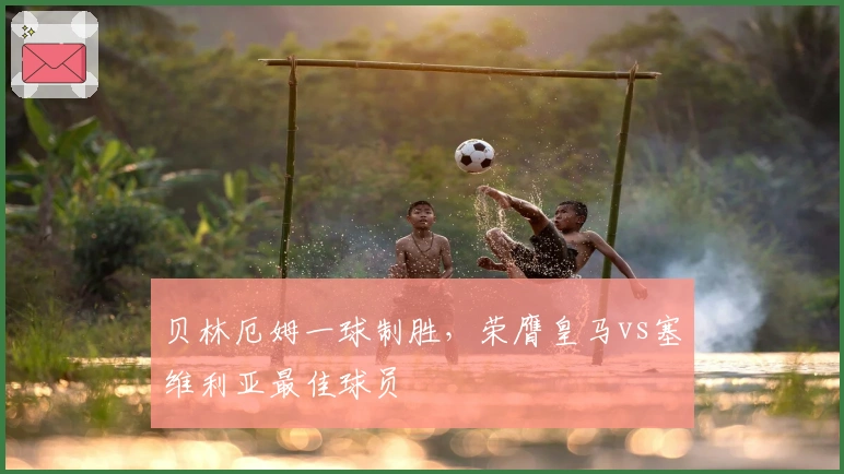 贝林厄姆一球制胜，荣膺皇马vs塞维利亚最佳球员