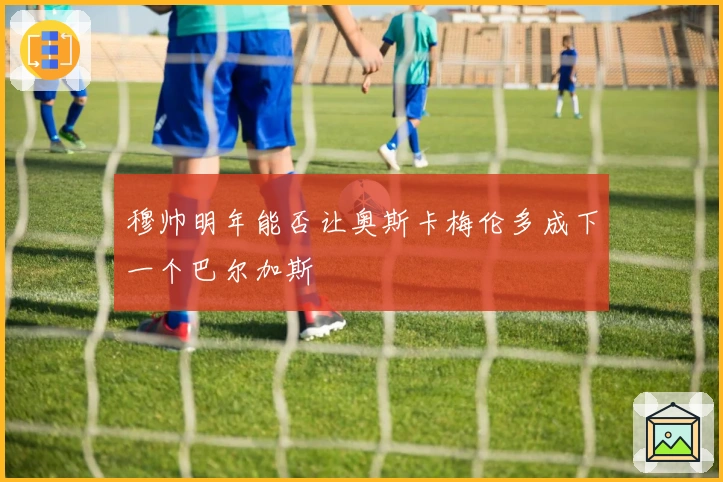 穆帅明年能否让奥斯卡梅伦多成下一个巴尔加斯